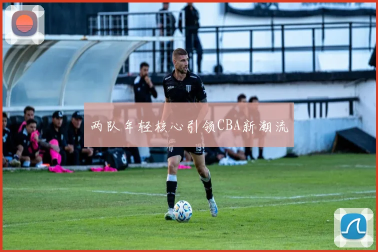 两队年轻核心引领CBA新潮流