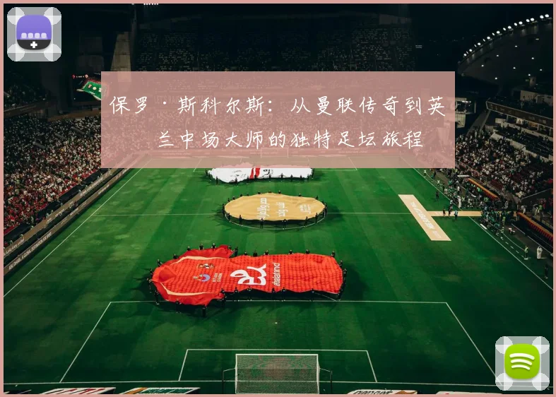 保罗·斯科尔斯：从曼联传奇到英格兰中场大师的独特足坛旅程