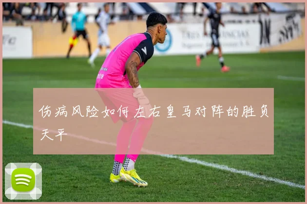 伤病风险如何左右皇马对阵的胜负天平
