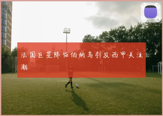 法国巨星降临伯纳乌引发西甲关注潮