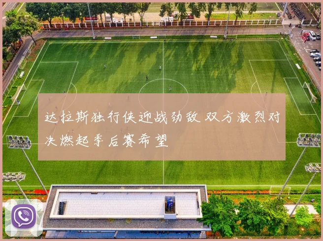 达拉斯独行侠迎战劲敌 双方激烈对决燃起季后赛希望