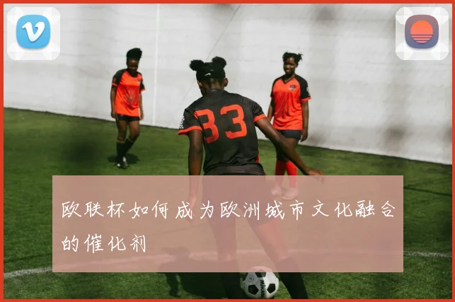 欧联杯如何成为欧洲城市文化融合的催化剂