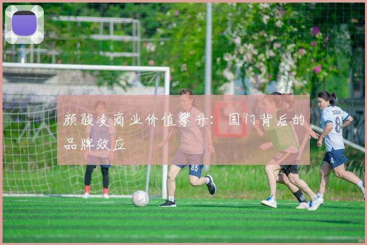 颜骏凌商业价值攀升：国门背后的品牌效应