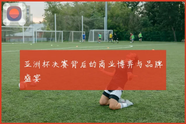 亚洲杯决赛背后的商业博弈与品牌盛宴