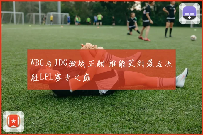 WBG与JDG激战正酣 谁能笑到最后决胜LPL赛季之巅