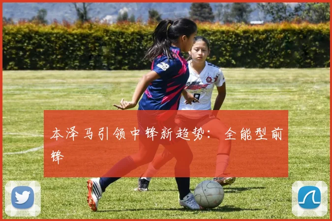 本泽马引领中锋新趋势：全能型前锋